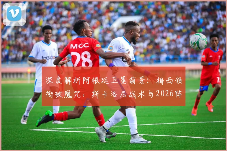 深度解析阿根廷卫冕前景：梅西领衔破魔咒，斯卡洛尼战术与2026阵容展望