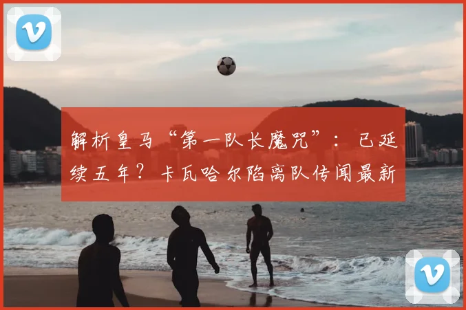 解析皇马“第一队长魔咒”：已延续五年？卡瓦哈尔陷离队传闻最新动态