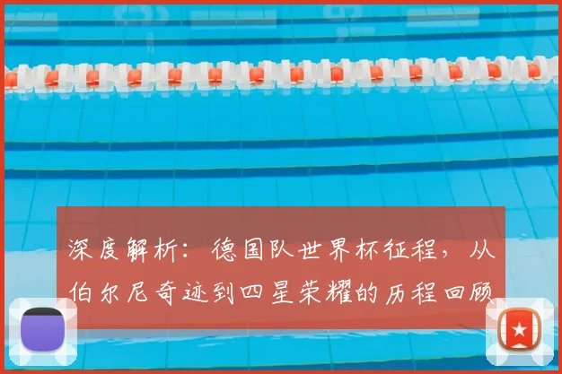 深度解析：德国队世界杯征程，从伯尔尼奇迹到四星荣耀的历程回顾