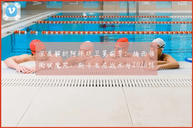 深度解析阿根廷卫冕前景:梅西领衔破魔咒,斯卡洛尼战术与2026阵容展望