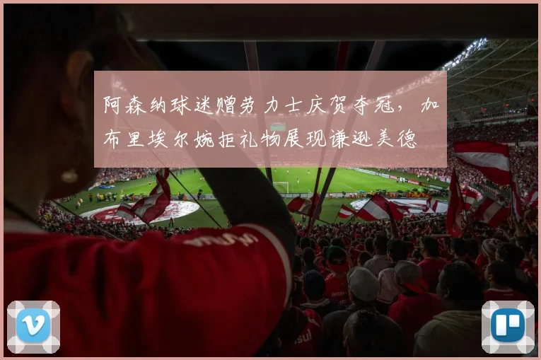 阿森纳球迷赠劳力士庆贺夺冠，加布里埃尔婉拒礼物展现谦逊美德