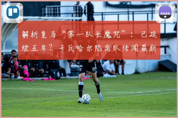 解析皇马“第一队长魔咒”:已延续五年?卡瓦哈尔陷离队传闻最新动态