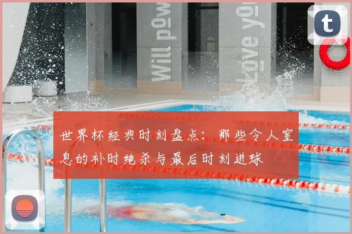世界杯经典时刻盘点:那些令人窒息的补时绝杀与最后时刻进球