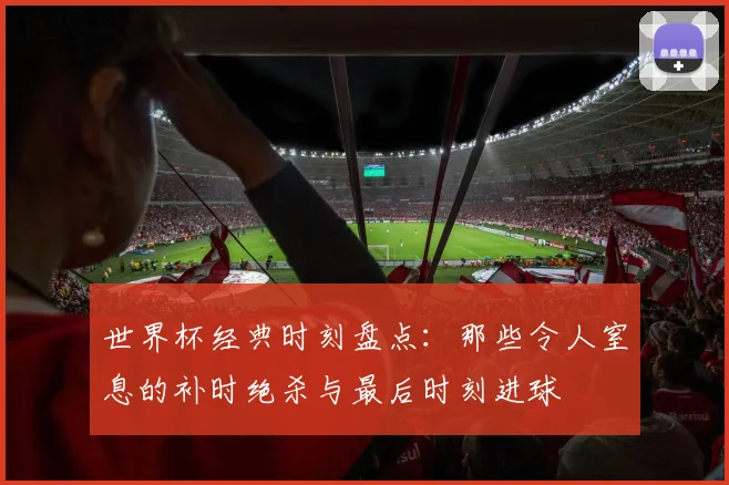 世界杯经典时刻盘点：那些令人窒息的补时绝杀与最后时刻进球
