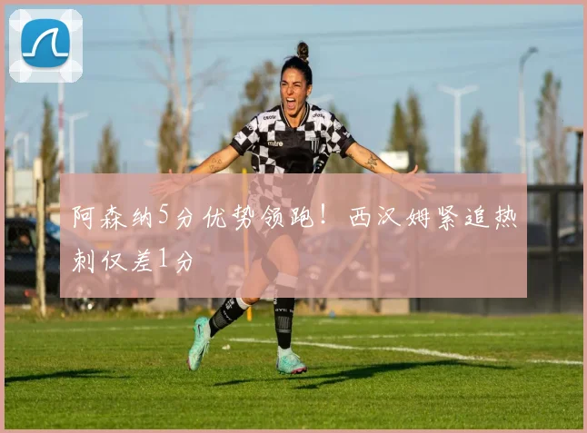 阿森纳5分优势领跑!西汉姆紧追热刺仅差1分